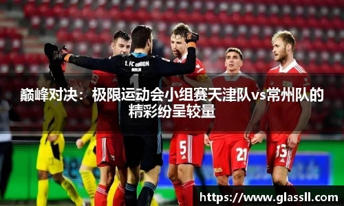 巅峰对决：极限运动会小组赛天津队vs常州队的精彩纷呈较量